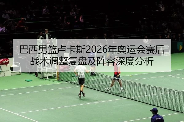 巴西男篮卢卡斯2026年奥运会赛后战术调整复盘及阵容深度分析